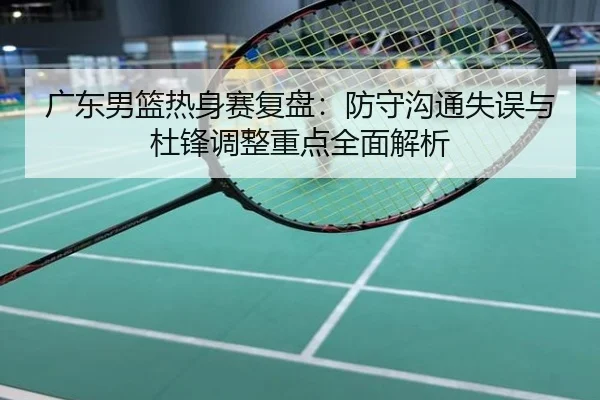 广东男篮热身赛复盘：防守沟通失误与杜锋调整重点全面解析