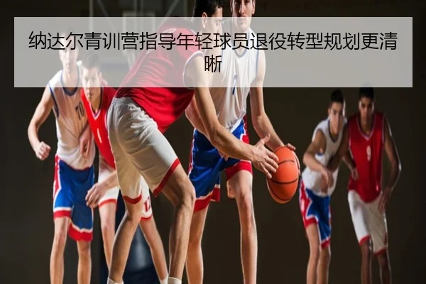 纳达尔青训营指导年轻球员退役转型规划更清晰